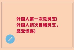 外国人第一次见灵芝(外国人初次目睹灵芝，感受惊喜)