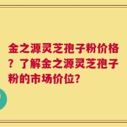 金之源灵芝孢子粉价格？了解金之源灵芝孢子粉的市场价位？