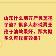 山东什么地方产灵芝孢子油？很多人都说灵芝孢子油效果好，那大概多久可以有效果？