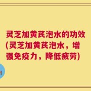 灵芝加黄芪泡水的功效(灵芝加黄芪泡水，增强免疫力，降低疲劳)