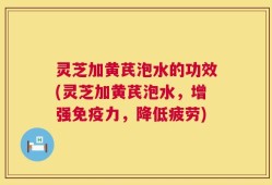 灵芝加黄芪泡水的功效(灵芝加黄芪泡水，增强免疫力，降低疲劳)