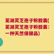 芜湖灵芝孢子粉胶囊(芜湖灵芝孢子粉胶囊：一种天然保健品)