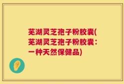 芜湖灵芝孢子粉胶囊(芜湖灵芝孢子粉胶囊：一种天然保健品)