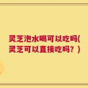 灵芝泡水喝可以吃吗(灵芝可以直接吃吗？)