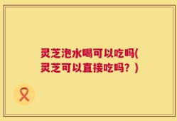灵芝泡水喝可以吃吗(灵芝可以直接吃吗？)