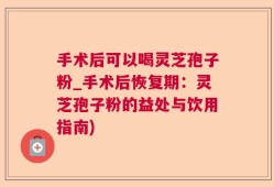 手术后可以喝灵芝孢子粉_手术后恢复期：灵芝孢子粉的益处与饮用指南)