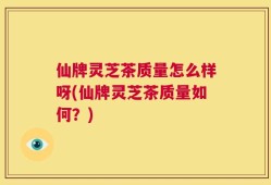 仙牌灵芝茶质量怎么样呀(仙牌灵芝茶质量如何？)