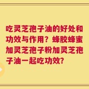 吃灵芝孢子油的好处和功效与作用？蜂胶蜂蜜加灵芝孢子粉加灵芝孢子油一起吃功效？