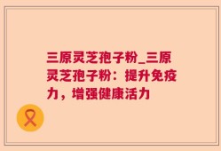 三原灵芝孢子粉_三原灵芝孢子粉：提升免疫力，增强健康活力