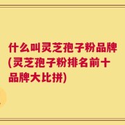 什么叫灵芝孢子粉品牌(灵芝孢子粉排名前十品牌大比拼)