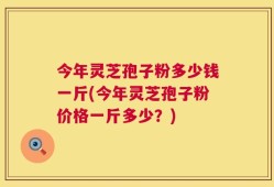 今年灵芝孢子粉多少钱一斤(今年灵芝孢子粉价格一斤多少？)