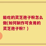 能吃的灵芝孢子粉怎么做(如何制作可食用的灵芝孢子粉？)
