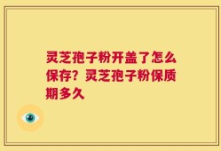 灵芝孢子粉开盖了怎么保存？灵芝孢子粉保质期多久