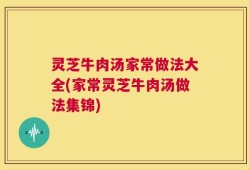 灵芝牛肉汤家常做法大全(家常灵芝牛肉汤做法集锦)