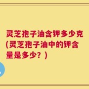 灵芝孢子油含钾多少克(灵芝孢子油中的钾含量是多少？)