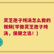 灵芝孢子炖汤怎么做的视频(学做灵芝孢子炖汤，保健之选！)