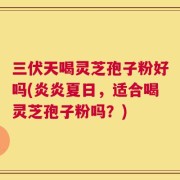 三伏天喝灵芝孢子粉好吗(炎炎夏日，适合喝灵芝孢子粉吗？)