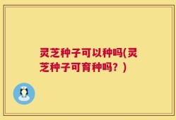 灵芝种子可以种吗(灵芝种子可育种吗？)