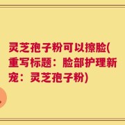 灵芝孢子粉可以擦脸(重写标题：脸部护理新宠：灵芝孢子粉)