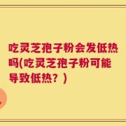 吃灵芝孢子粉会发低热吗(吃灵芝孢子粉可能导致低热？)