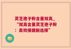 灵芝孢子粉含量双高_“双高含量灵芝孢子粉：高效保健新选择”