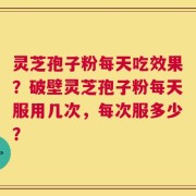 灵芝孢子粉每天吃效果？破壁灵芝孢子粉每天服用几次，每次服多少？