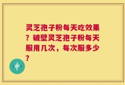 灵芝孢子粉每天吃效果？破壁灵芝孢子粉每天服用几次，每次服多少？