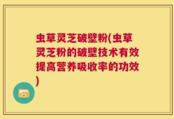 虫草灵芝破壁粉(虫草灵芝粉的破壁技术有效提高营养吸收率的功效)