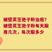 破壁灵芝孢子粉治癌？破壁灵芝孢子粉每天服用几次，每次服多少