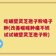 吃破壁灵芝孢子粉嗓子肿(改善喉咙肿痛不妨试试破壁灵芝孢子粉)