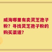 威海哪里有卖灵芝孢子粉？寻找灵芝孢子粉的购买渠道？