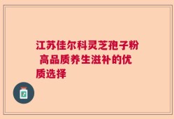 江苏佳尔科灵芝孢子粉 高品质养生滋补的优质选择