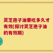 灵芝孢子油要吃多久才有效(探讨灵芝孢子油的有效期)