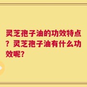 灵芝孢子油的功效特点？灵芝孢子油有什么功效呢？