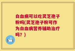 白血病可以吃灵芝孢子粉吗(灵芝孢子粉可作为白血病营养辅助治疗吗？)