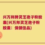 兴万邦牌灵芝孢子粉胶囊(兴万邦灵芝孢子粉胶囊：保健佳品)