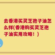 去香港买灵芝孢子油怎么样(香港购买灵芝孢子油实用攻略！)
