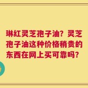 琳红灵芝孢子油？灵芝孢子油这种价格稍贵的东西在网上买可靠吗？