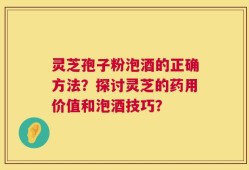 灵芝孢子粉泡酒的正确方法？探讨灵芝的药用价值和泡酒技巧？