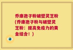 乔康孢子粉破壁灵芝粉(乔康孢子粉与破壁灵芝粉：提高免疫力的黄金组合！)