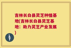 吉林长白县灵芝种植基地(吉林长白县灵芝基地：助力灵芝产业发展)