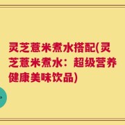 灵芝薏米煮水搭配(灵芝薏米煮水：超级营养健康美味饮品)