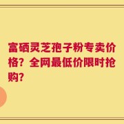 富硒灵芝孢子粉专卖价格？全网最低价限时抢购？
