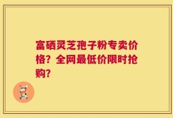 富硒灵芝孢子粉专卖价格？全网最低价限时抢购？