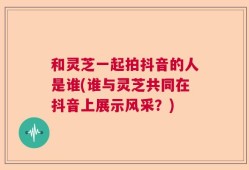 和灵芝一起拍抖音的人是谁(谁与灵芝共同在抖音上展示风采？)