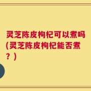 灵芝陈皮枸杞可以煮吗(灵芝陈皮枸杞能否煮？)