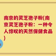 南京的灵芝孢子粉(南京灵芝孢子粉：一种令人惊叹的天然保健食品)