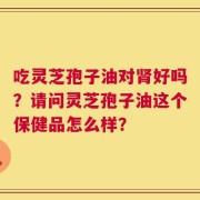 吃灵芝孢子油对肾好吗？请问灵芝孢子油这个保健品怎么样？