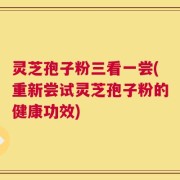 灵芝孢子粉三看一尝(重新尝试灵芝孢子粉的健康功效)
