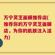 万宁灵芝面膜推荐店(推荐你的万宁灵芝面膜店，为你的肌肤注入活力)